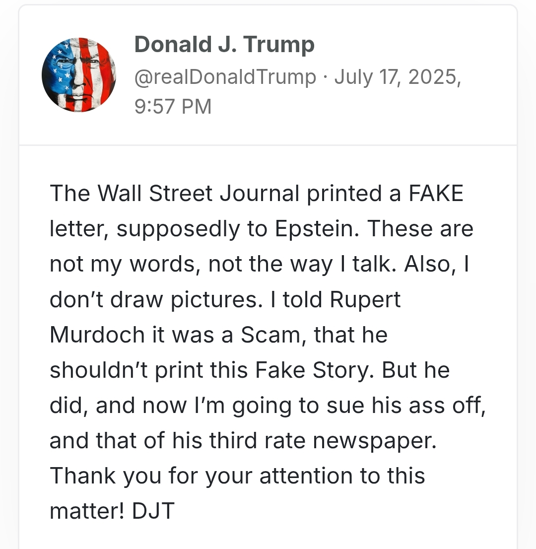 Donald Trump Tweet with the text: The Wall Street Journal printed a FAKE letter, supposedly to Epstein. These are not my words, not the way I talk. Also, I don’t draw pictures. I told Rupert Murdoch it was a Scam, that he shouldn’t print this Fake Story. But he did, and now I’m going to sue his ass off, and that of his third rate newspaper. Thank you for your attention to this matter! DJT