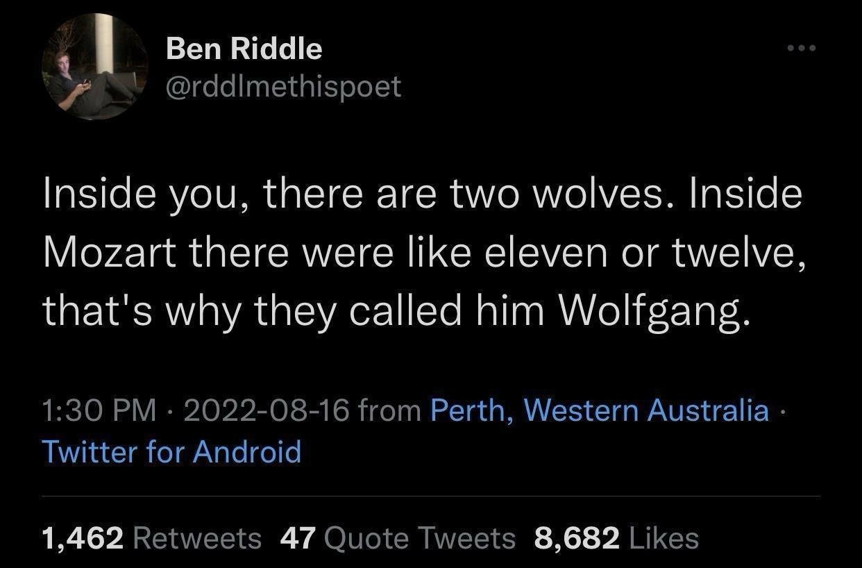 Inside you, there are two wolves. Inside Mozart there were like eleven or twelve, that's why they called him Wolfgang.