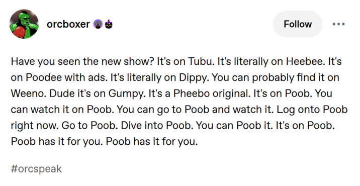 Have you seen the new show? It's on Tubu. It's literally on Heebee. It's on Poodee with ads. It's literally on Dippy. You can probably find it on Weeno. Dude it's on Gumpy. It's a Pheebo original. It's on Poob. You can watch it on Poob. You can go to Poob and watch it. Log onto Poob right now. Go to Poob. Dive into Poob. You can Poob it. It's on Poob. Poob has it for you. Poob has it for you.